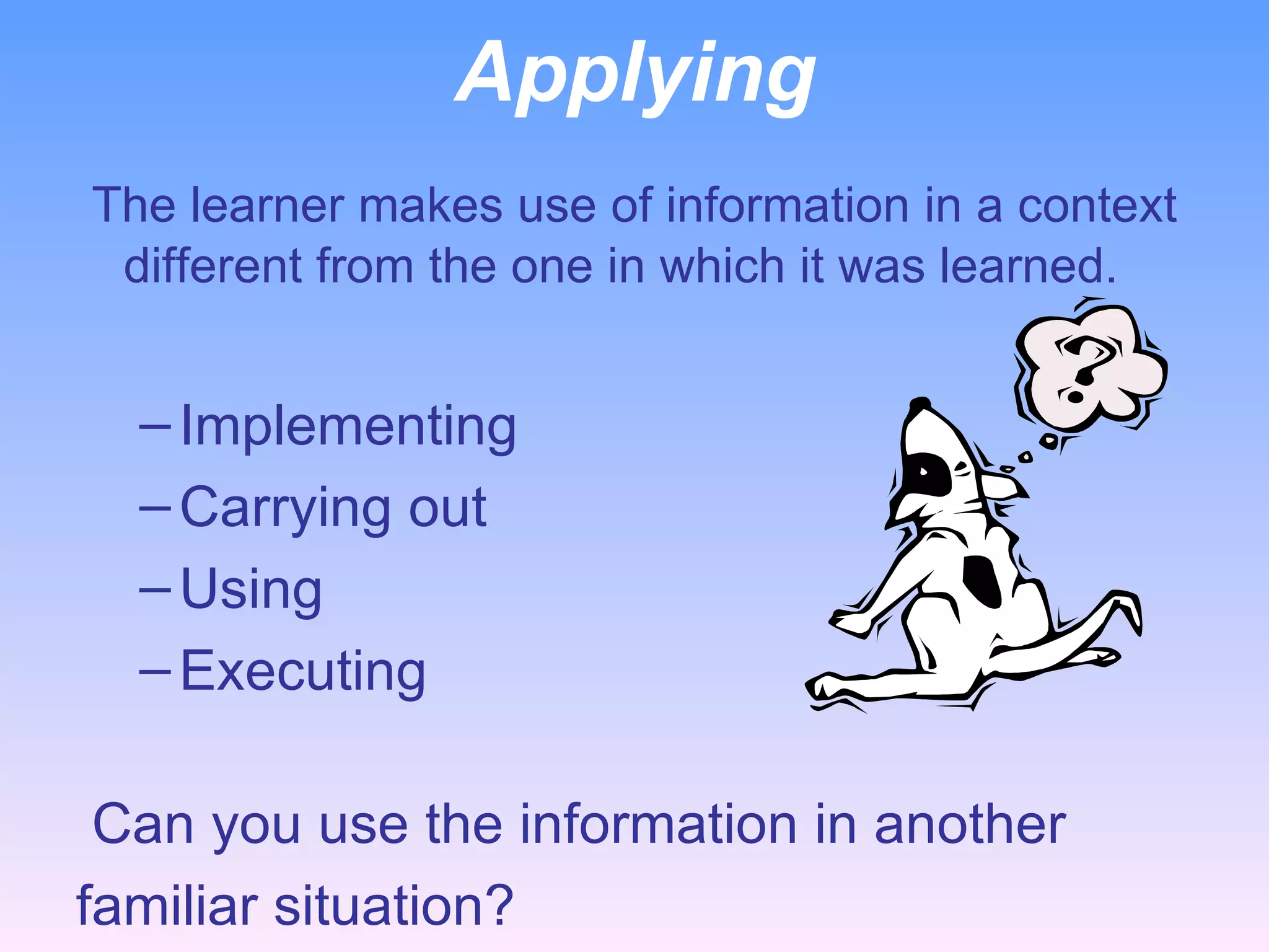 Applying   The learner makes use of information in a context different from the one in which it was learned. Implementing Carrying out Using Executing     Can you use the information in another  familiar situation? 