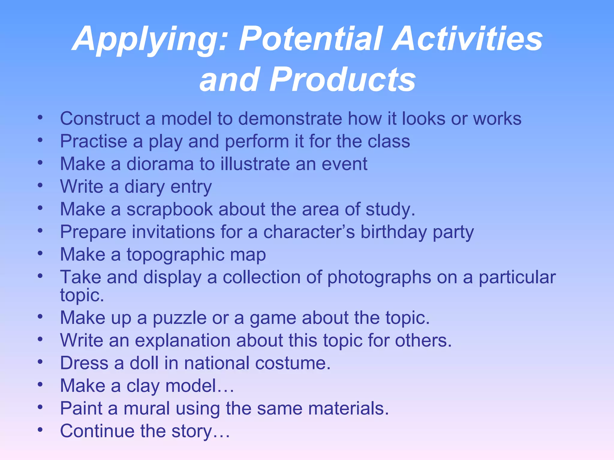 Applying:  Potential Activities and Products Construct a model to demonstrate how it looks or works Practise a play and perform it for the class Make a diorama to illustrate an event Write a diary entry Make a scrapbook about the area of study. Prepare invitations for a character’s birthday party Make a topographic map Take and display a collection of photographs on a particular topic. Make up a puzzle or a game about the topic. Write an explanation about this topic for others. Dress a doll in national costume. Make a clay model… Paint a mural using the same materials. Continue the story… 