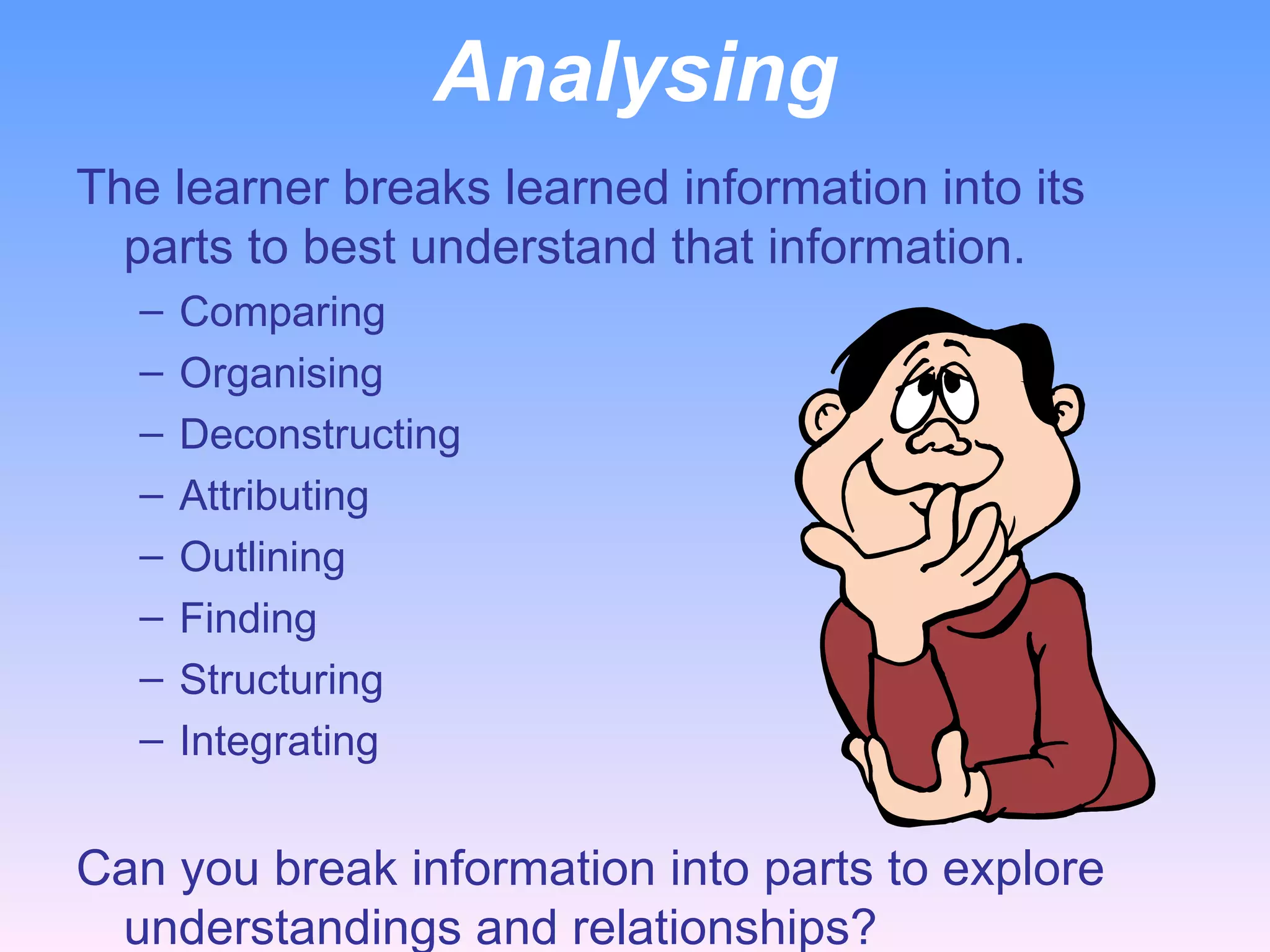 Analysing The learner breaks learned information into its parts to best understand that information. Comparing Organising Deconstructing Attributing Outlining Finding Structuring Integrating   Can you break information into parts to explore understandings and relationships?   