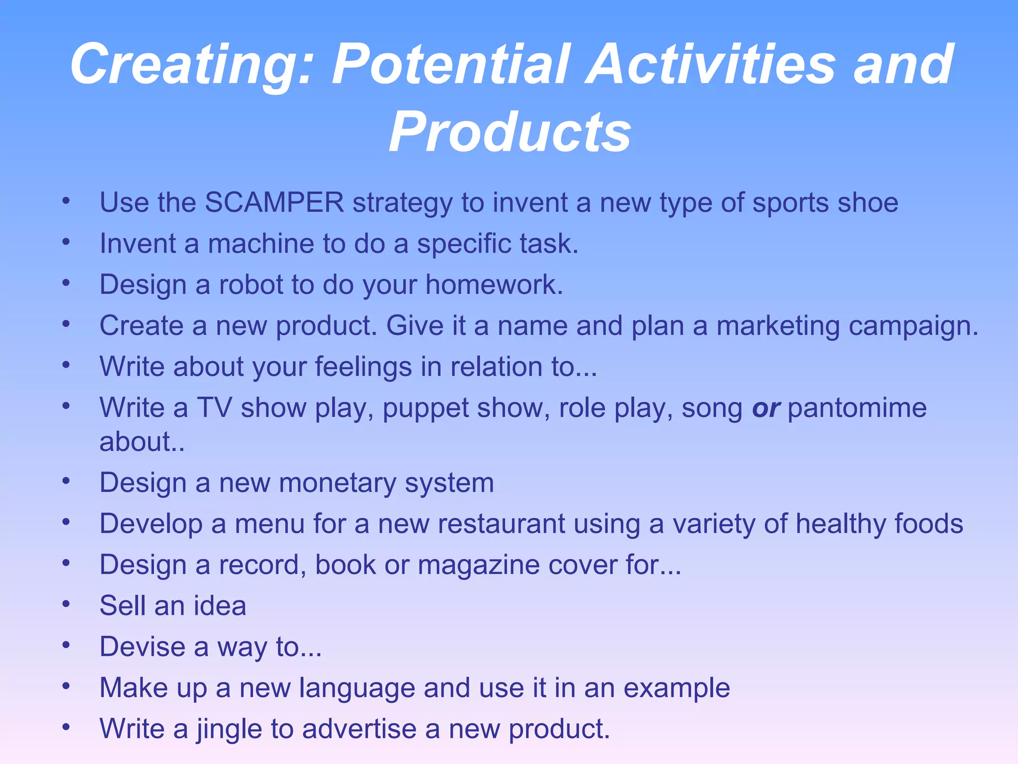 Creating:  Potential Activities and Products Use the SCAMPER strategy to invent a new type of sports shoe Invent a machine to do a specific task. Design a robot to do your homework. Create a new product. Give it a name and plan a marketing campaign. Write about your feelings in relation to... Write a TV show play, puppet show, role play, song  or  pantomime about.. Design a new monetary system  Develop a menu for a new restaurant using a variety of healthy foods Design a record, book or magazine cover for... Sell an idea Devise a way to... Make up a new language and use it in an example Write a jingle to advertise a new product. 