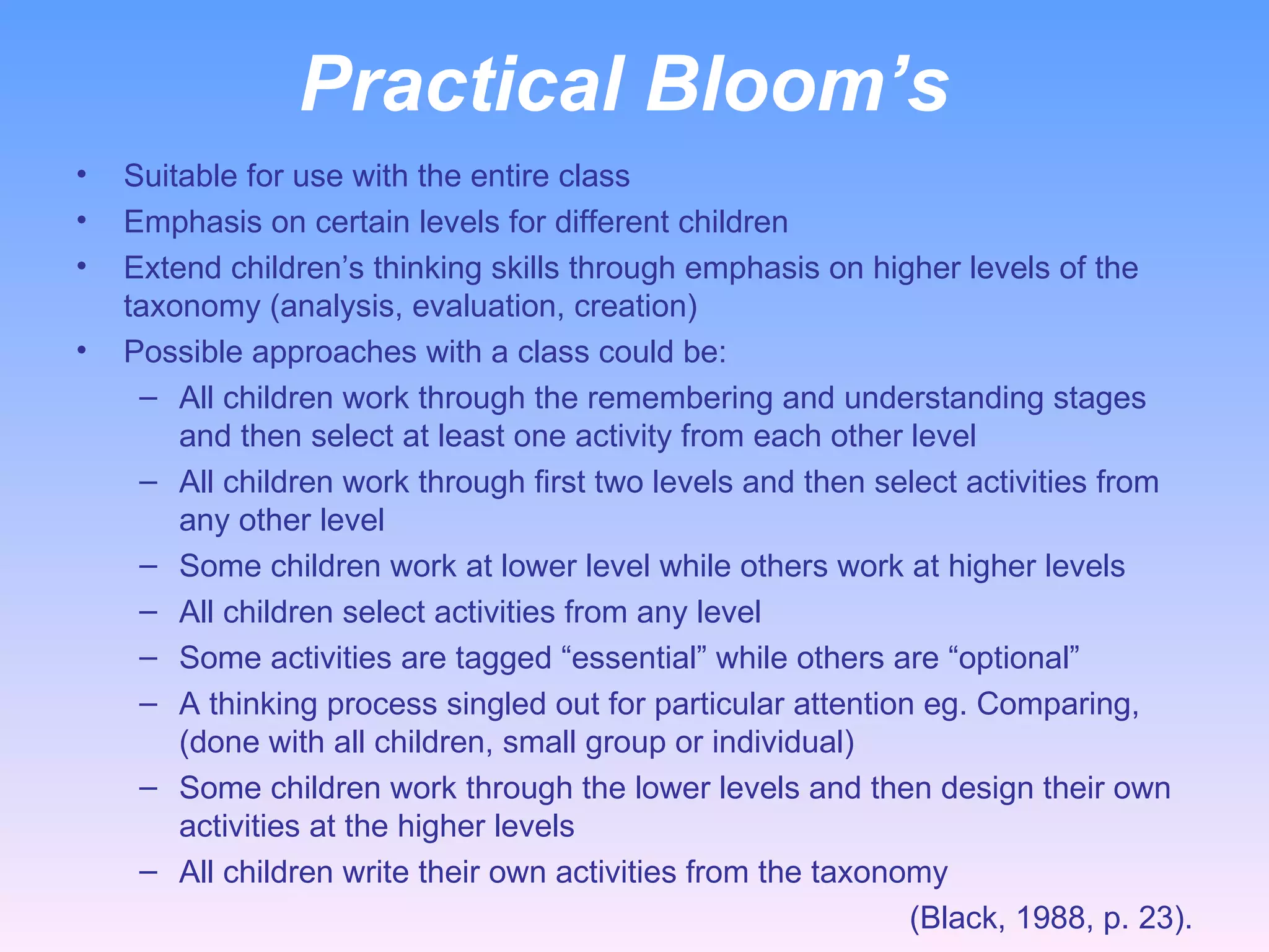 Practical Bloom’s  Suitable for use with the entire class Emphasis on certain levels for different children Extend children’s thinking skills through emphasis on higher levels of the taxonomy (analysis, evaluation, creation) Possible approaches with a class could be: All children work through the remembering and understanding stages and then select at least one activity from each other level All children work through first two levels and then select activities from any other level Some children work at lower level while others work at higher levels All children select activities from any level Some activities are tagged “essential” while others are “optional” A thinking process singled out for particular attention eg. Comparing, (done with all children, small group or individual) Some children work through the lower levels and then design their own activities at the higher levels All children write their own activities from the taxonomy (Black, 1988, p. 23). 