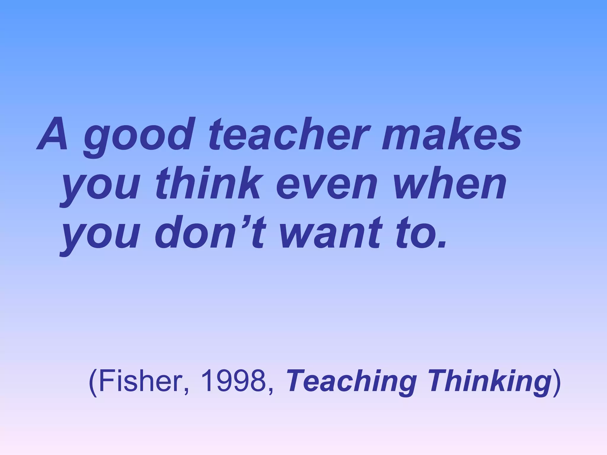 A good teacher makes you think even when you don’t want to. (Fisher, 1998,  Teaching Thinking )   