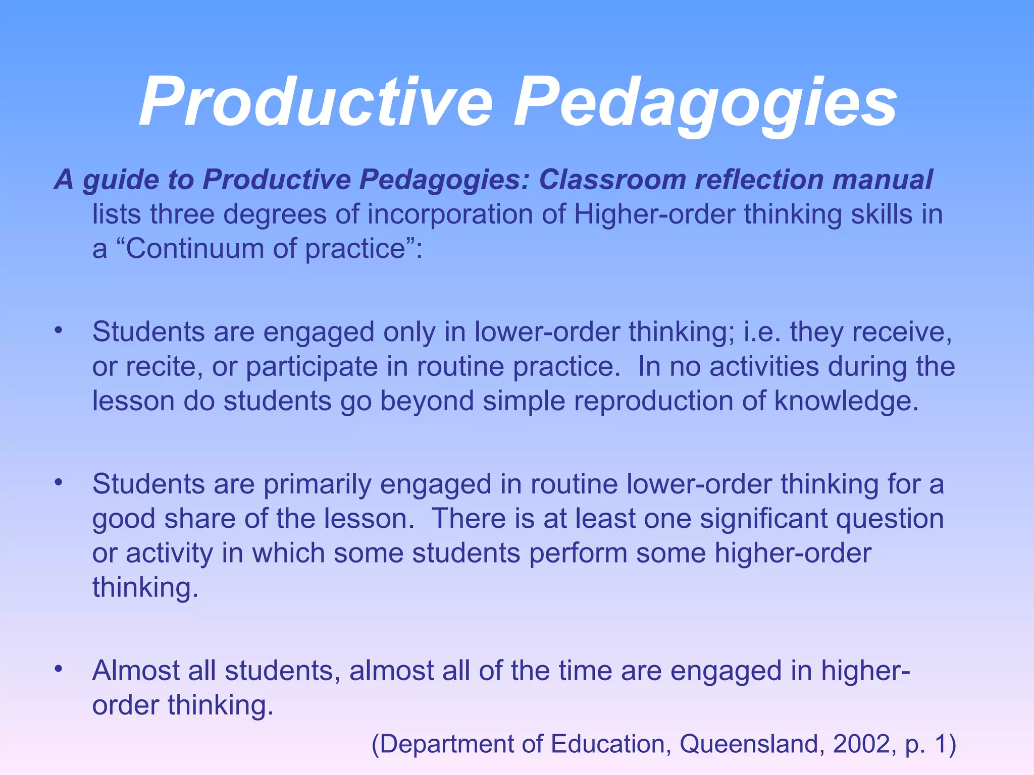 Productive Pedagogies A guide to Productive Pedagogies: Classroom reflection manual  lists three degrees of incorporation of Higher-order thinking skills in a “Continuum of practice”:   Students are engaged only in lower-order thinking; i.e. they receive, or recite, or participate in routine practice.  In no activities during the lesson do students go beyond simple reproduction of knowledge. Students are primarily engaged in routine lower-order thinking for a good share of the lesson.  There is at least one significant question or activity in which some students perform some higher-order thinking. Almost all students, almost all of the time are engaged in higher-order thinking.    (Department of Education, Queensland, 2002, p. 1)  