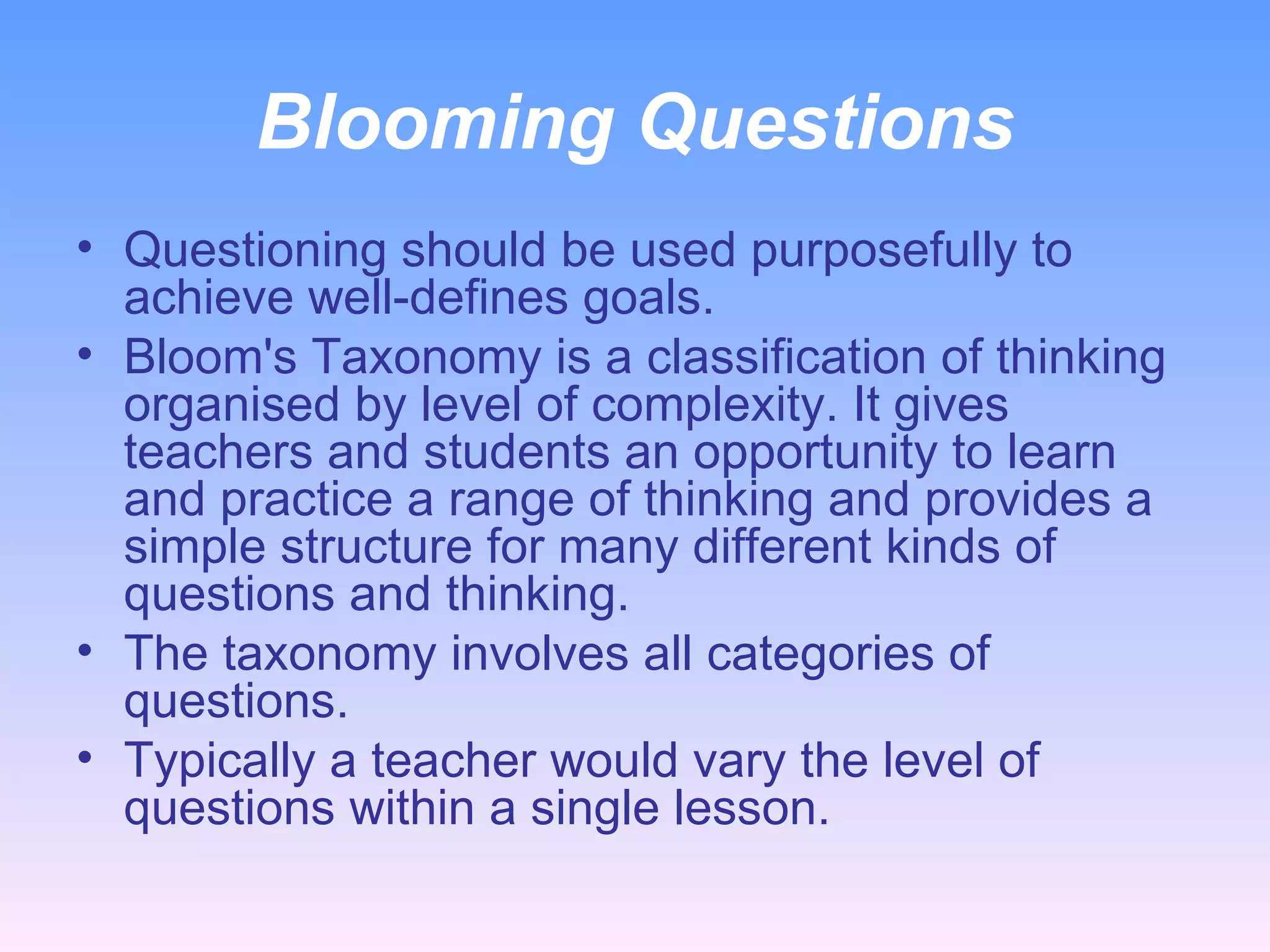Blooming Questions Questioning should be used purposefully to achieve well-defines goals. Bloom's Taxonomy is a classification of thinking organised by level of complexity. It gives teachers and students an opportunity to learn and practice a range of thinking and provides a simple structure for many different kinds of questions and thinking.  The taxonomy involves all categories of questions. Typically a teacher would vary the level of questions within a single lesson.  