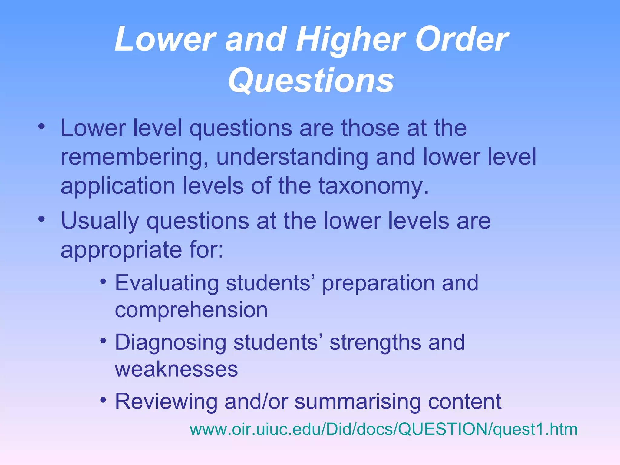 Lower and Higher Order Questions Lower level questions are those at the remembering, understanding and lower level application levels of the taxonomy. Usually questions at the lower levels are appropriate for: Evaluating students’ preparation and comprehension Diagnosing students’ strengths and weaknesses Reviewing and/or summarising content www.oir.uiuc.edu/Did/docs/QUESTION/quest1.htm   