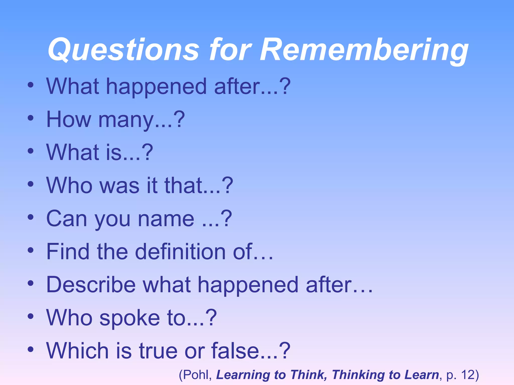 Questions for Remembering What happened after...? How many...? What is...? Who was it that...? Can you name ...? Find the definition of… Describe what happened after… Who spoke to...? Which is true or false...? (Pohl,  Learning to Think, Thinking to Learn , p. 12) 