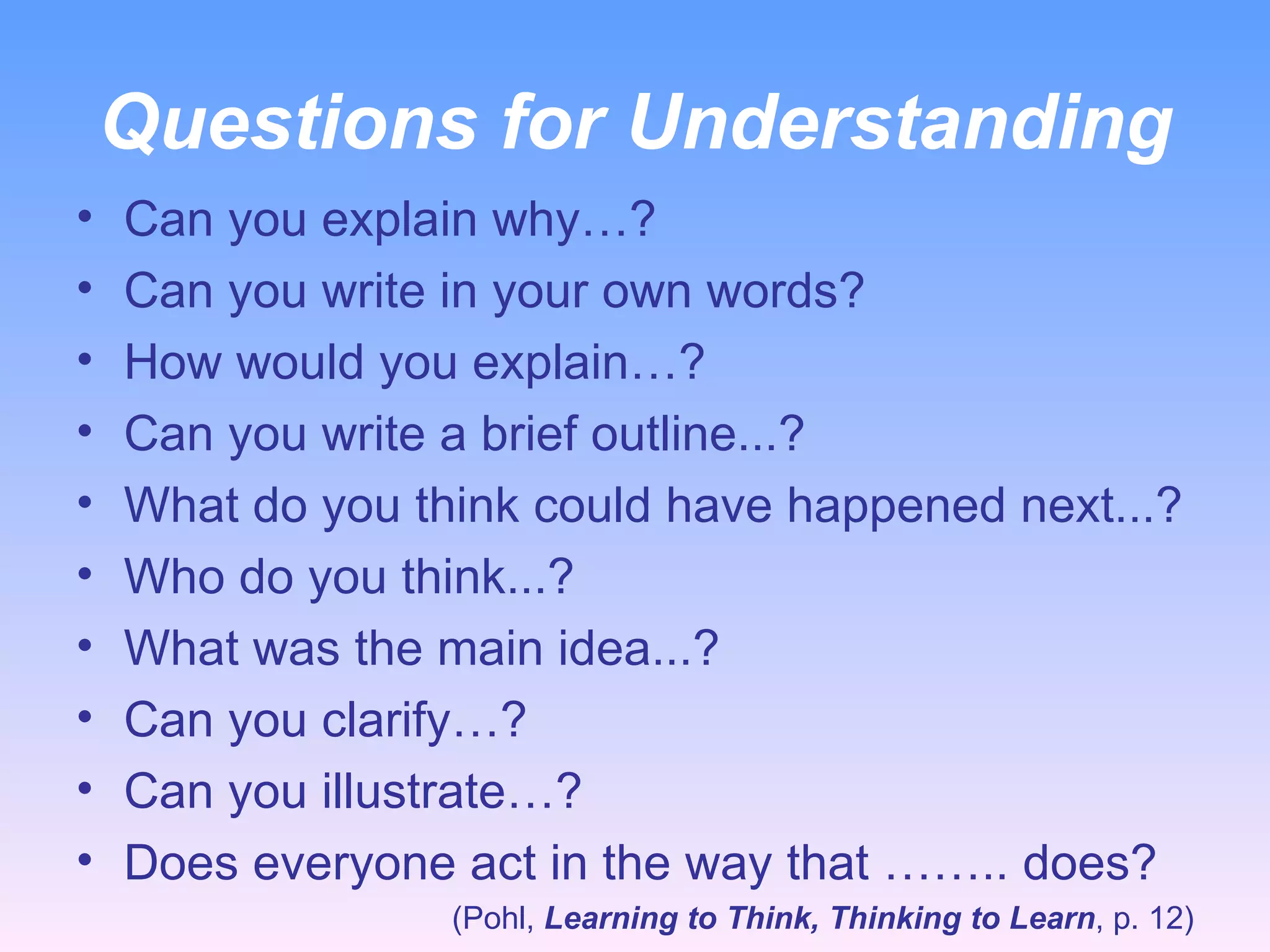 Questions for Understanding Can you explain why…? Can you write in your own words?  How would you explain…? Can you write a brief outline...? What do you think could have happened next...? Who do you think...? What was the main idea...? Can you clarify…? Can you illustrate…? Does everyone act in the way that …….. does? (Pohl,  Learning to Think, Thinking to Learn , p. 12) 