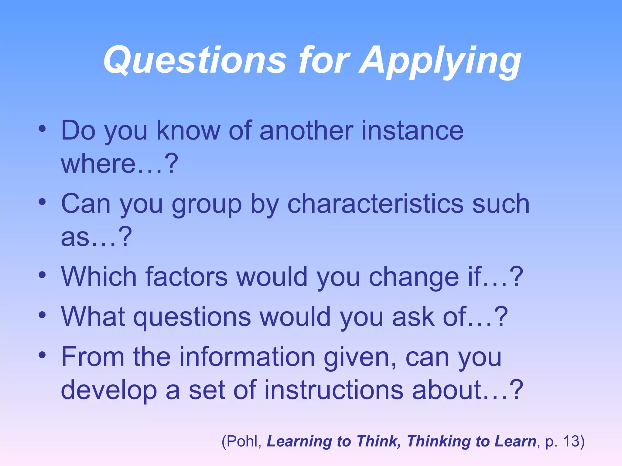 Questions for Applying Do you know of another instance where…? Can you group by characteristics such as…? Which factors would you change if…? What questions would you ask of…? From the information given, can you develop a set of instructions about…? (Pohl,  Learning to Think, Thinking to Learn , p. 13) 