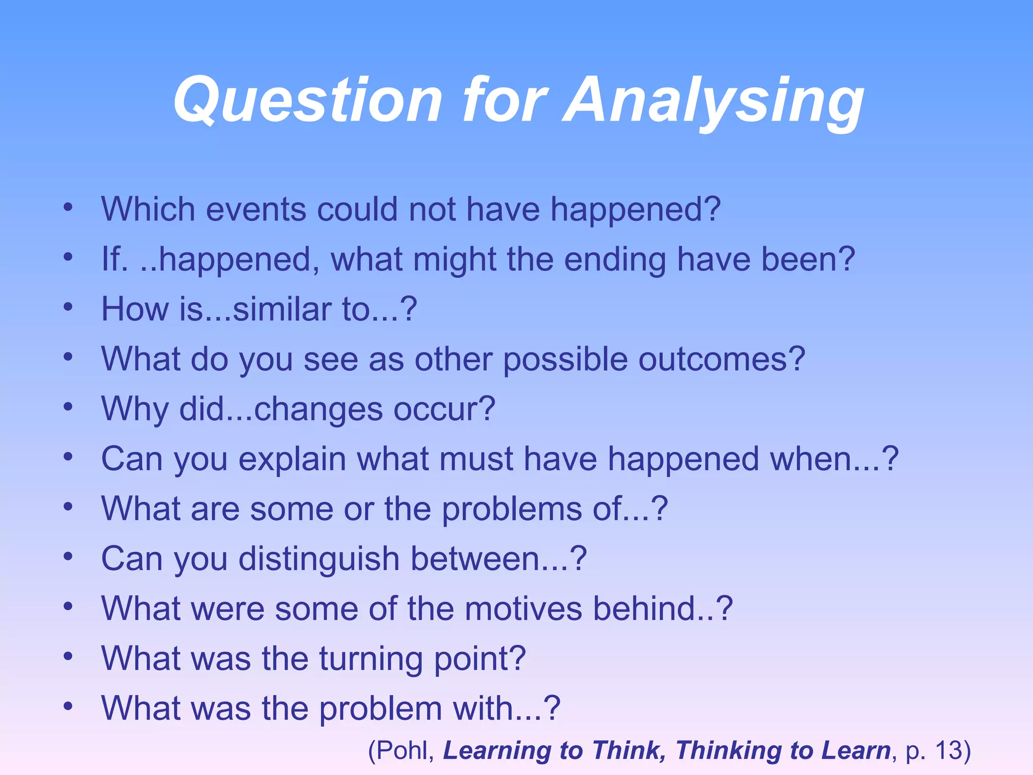 Question for Analysing Which events could not have happened? If. ..happened, what might the ending have been? How is...similar to...? What do you see as other possible outcomes? Why did...changes occur? Can you explain what must have happened when...? What are some or the problems of...? Can you distinguish between...? What were some of the motives behind..? What was the turning point? What was the problem with...? (Pohl,  Learning to Think, Thinking to Learn , p. 13) 