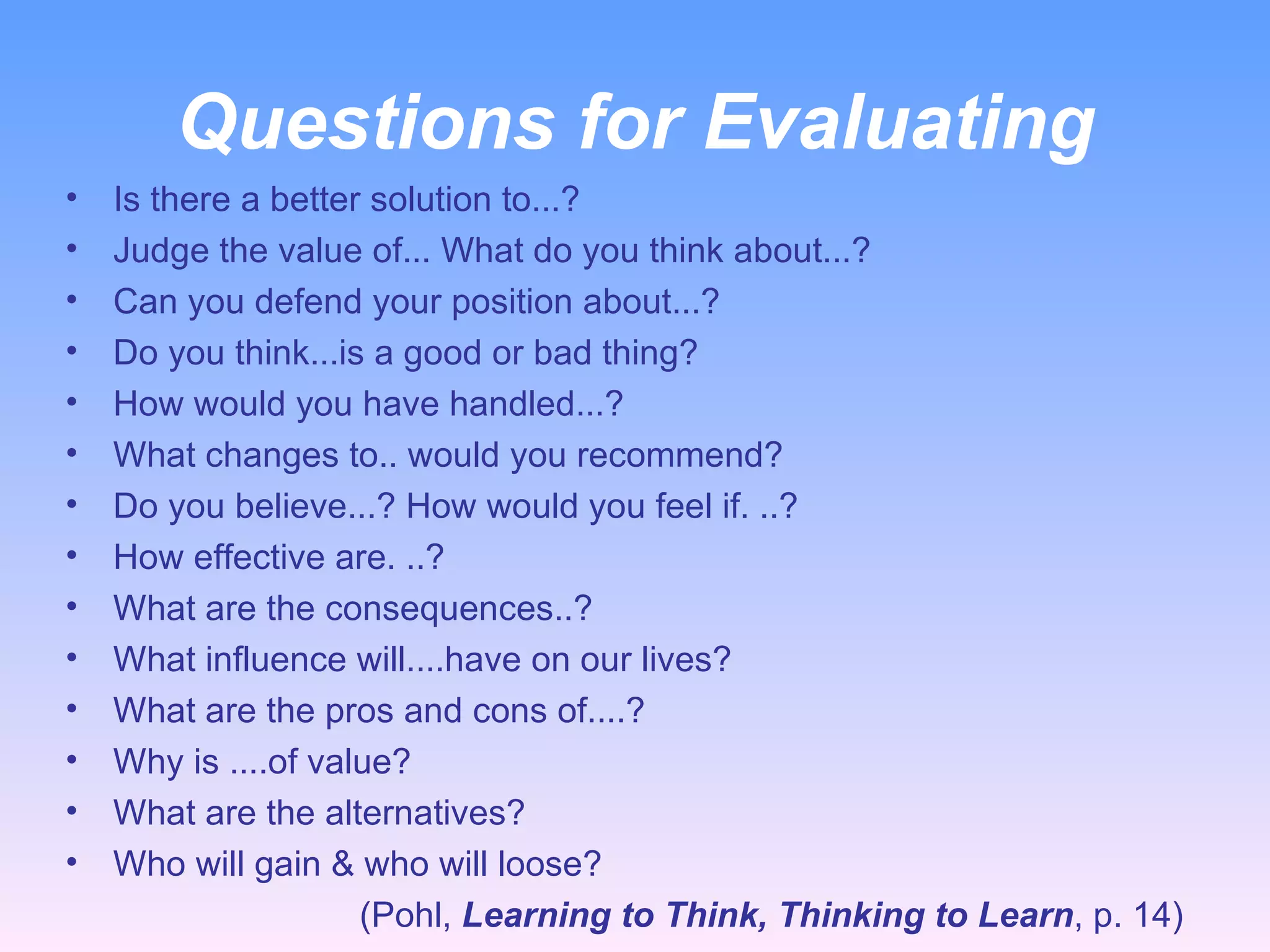 Questions for Evaluating Is there a better solution to...? Judge the value of... What do you think about...? Can you defend your position about...? Do you think...is a good or bad thing? How would you have handled...? What changes to.. would you recommend? Do you believe...? How would you feel if. ..? How effective are. ..? What are the consequences..? What influence will....have on our lives? What are the pros and cons of....? Why is ....of value?  What are the alternatives? Who will gain & who will loose?  (Pohl,  Learning to Think, Thinking to Learn , p. 14) 