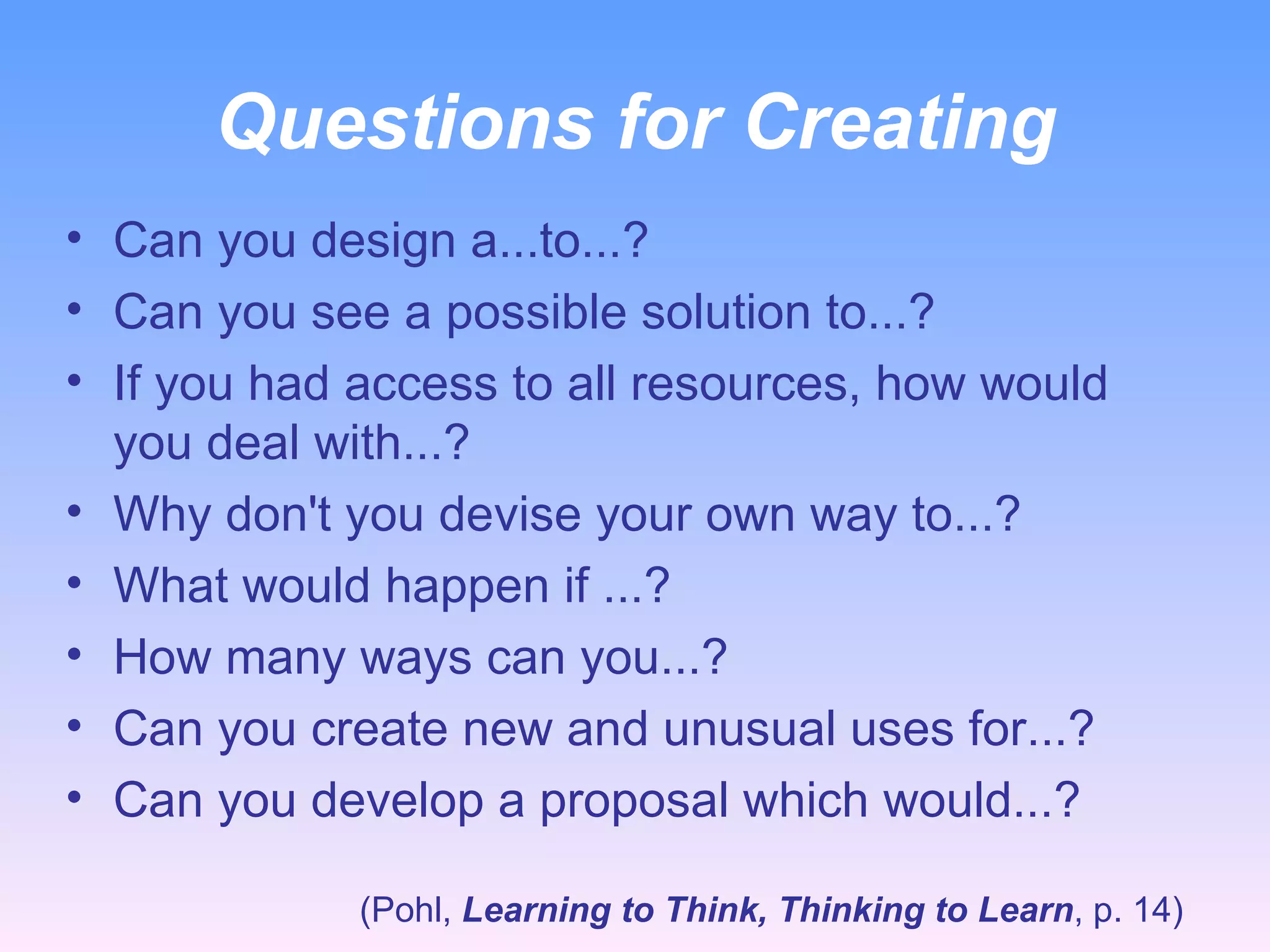 Questions for Creating Can you design a...to...? Can you see a possible solution to...? If you had access to all resources, how would you deal with...? Why don't you devise your own way to...? What would happen if ...? How many ways can you...? Can you create new and unusual uses for...? Can you develop a proposal which would...? (Pohl,  Learning to Think, Thinking to Learn , p. 14) 