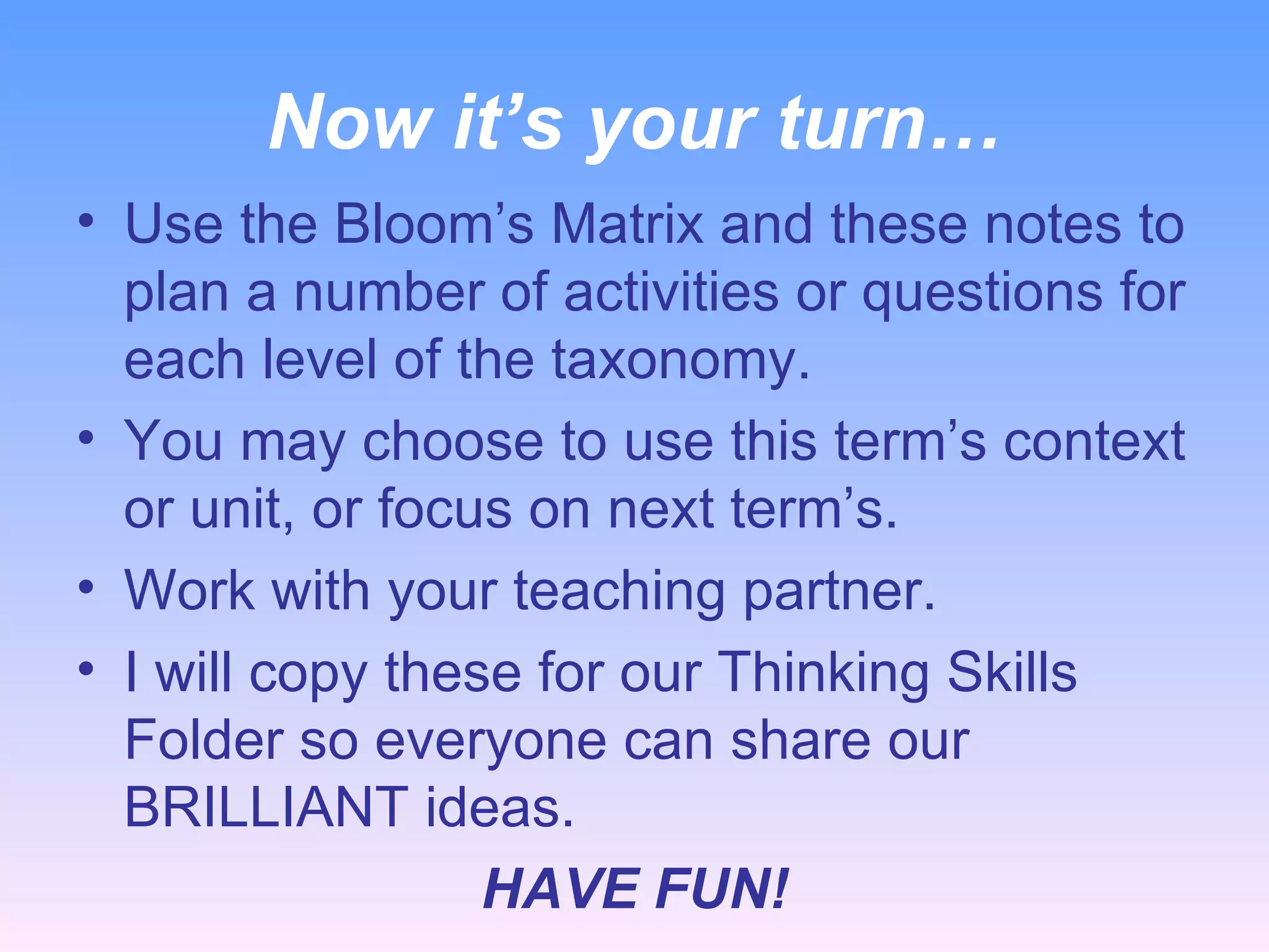 Now it’s your turn… Use the Bloom’s Matrix and these notes to plan a number of activities or questions for each level of the taxonomy. You may choose to use this term’s context or unit, or focus on next term’s. Work with your teaching partner. I will copy these for our Thinking Skills Folder so everyone can share our BRILLIANT ideas. HAVE FUN! 