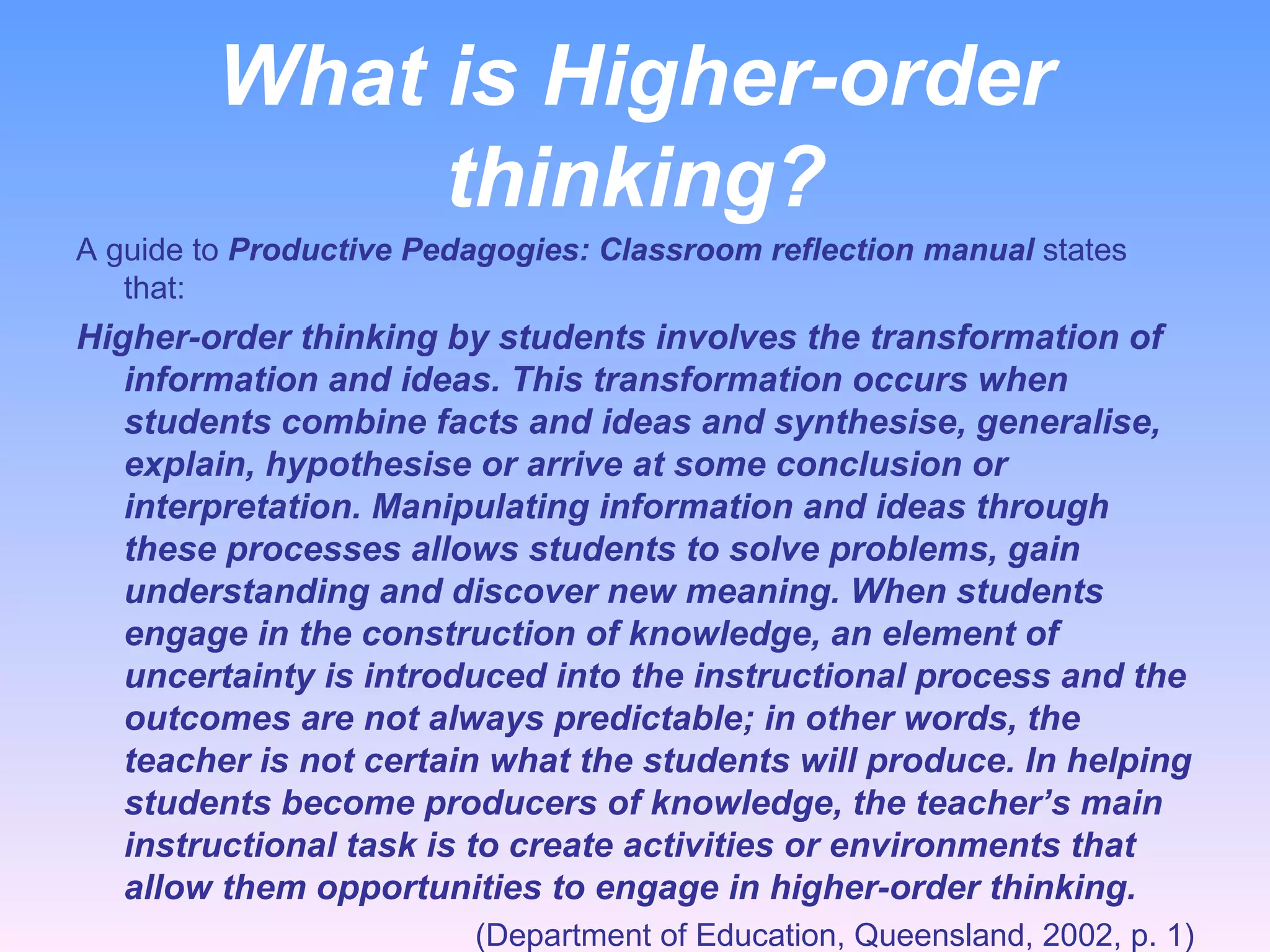 What is Higher-order thinking? A guide to  Productive Pedagogies: Classroom reflection manual  states that: Higher-order thinking by students involves the transformation of information and ideas. This transformation occurs when students combine facts and ideas and synthesise, generalise, explain, hypothesise or arrive at some conclusion or interpretation. Manipulating information and ideas through these processes allows students to solve problems, gain understanding and discover new meaning. When students engage in the construction of knowledge, an element of uncertainty is introduced into the instructional process and the outcomes are not always predictable; in other words, the teacher is not certain what the students will produce. In helping students become producers of knowledge, the teacher’s main instructional task is to create activities or environments that allow them opportunities to engage in higher-order thinking. (Department of Education, Queensland, 2002, p. 1) 