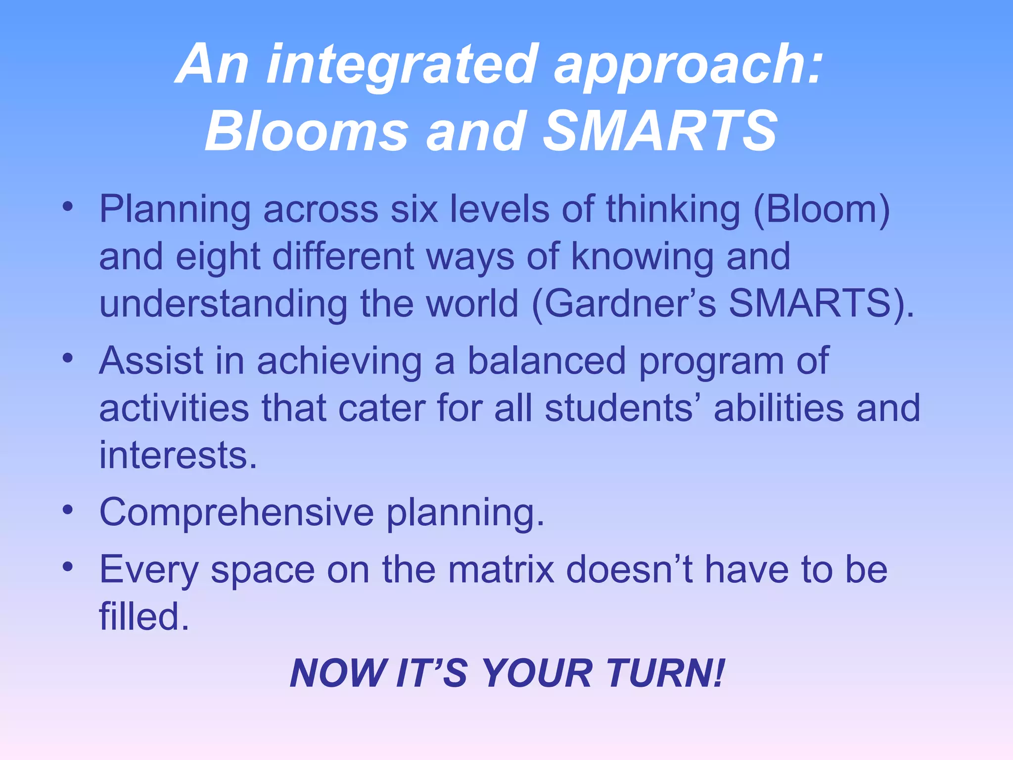 An integrated approach:  Blooms and SMARTS Planning across six levels of thinking (Bloom) and eight different ways of knowing and understanding the world (Gardner’s SMARTS). Assist in achieving a balanced program of activities that cater for all students’ abilities and interests. Comprehensive planning. Every space on the matrix doesn’t have to be filled. NOW IT’S YOUR TURN! 