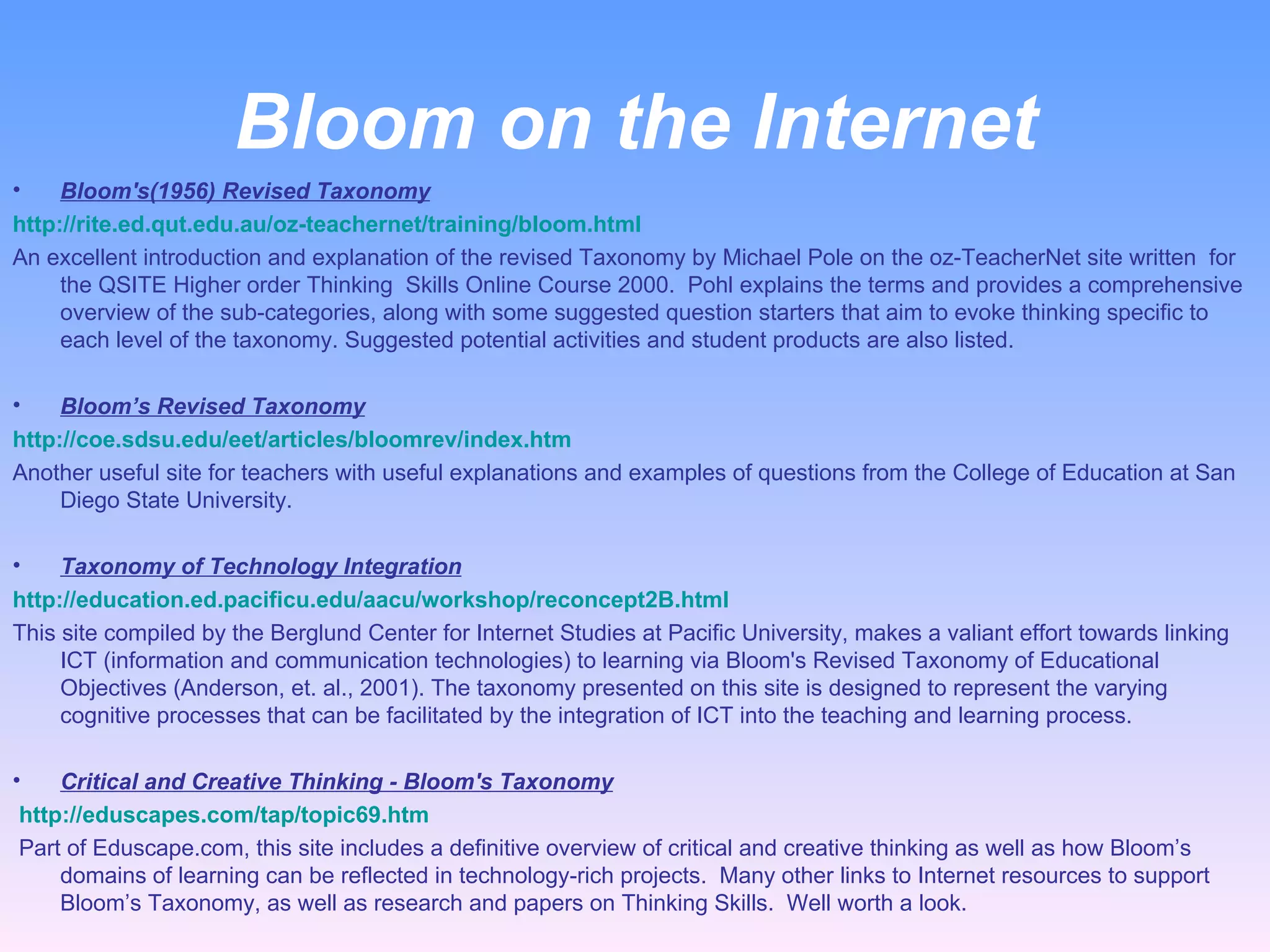 Bloom on the Internet Bloom's(1956) Revised Taxonomy http://rite.ed.qut.edu.au/oz-teachernet/training/bloom.html   An excellent introduction and explanation of the revised Taxonomy by Michael Pole on the oz-TeacherNet site written  for the QSITE Higher order Thinking  Skills Online Course 2000.  Pohl explains the terms and provides a comprehensive overview of the sub-categories, along with some suggested question starters that aim to evoke thinking specific to each level of the taxonomy. Suggested potential activities and student products are also listed.   Bloom’s Revised Taxonomy http://coe.sdsu.edu/eet/articles/bloomrev/index.htm Another useful site for teachers with useful explanations and examples of questions from the College of Education at San Diego State University.   Taxonomy of Technology Integration http://education.ed.pacificu.edu/aacu/workshop/reconcept2B.html This site compiled by the Berglund Center for Internet Studies at Pacific University, makes a valiant effort towards linking ICT (information and communication technologies) to learning via Bloom's Revised Taxonomy of Educational Objectives (Anderson, et. al., 2001). The taxonomy presented on this site is designed to represent the varying cognitive processes that can be facilitated by the integration of ICT into the teaching and learning process. Critical and Creative Thinking - Bloom's Taxonomy   http://eduscapes.com/tap/topic69.htm     Part of Eduscape.com, this site includes a definitive overview of critical and creative thinking as well as how Bloom’s domains of learning can be reflected in technology-rich projects.  Many other links to Internet resources to support Bloom’s Taxonomy, as well as research and papers on Thinking Skills.  Well worth a look. 
