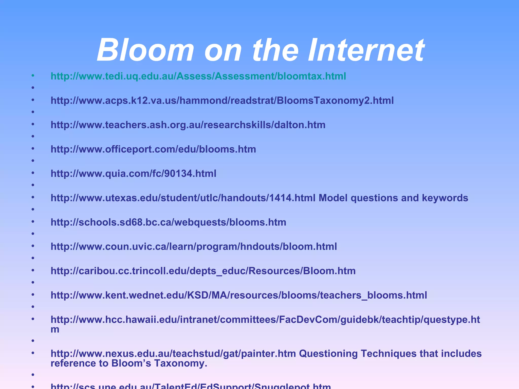 Bloom on the Internet http://www.tedi.uq.edu.au/Assess/Assessment/bloomtax.html   http://www.acps.k12.va.us/hammond/readstrat/BloomsTaxonomy2.html   http://www.teachers.ash.org.au/researchskills/dalton.htm   http://www.officeport.com/edu/blooms.htm   http://www.quia.com/fc/90134.html   http://www.utexas.edu/student/utlc/handouts/1414.html Model questions and keywords   http://schools.sd68.bc.ca/webquests/blooms.htm   http://www.coun.uvic.ca/learn/program/hndouts/bloom.html   http://caribou.cc.trincoll.edu/depts_educ/Resources/Bloom.htm   http://www.kent.wednet.edu/KSD/MA/resources/blooms/teachers_blooms.html   http://www.hcc.hawaii.edu/intranet/committees/FacDevCom/guidebk/teachtip/questype.htm   http://www.nexus.edu.au/teachstud/gat/painter.htm Questioning Techniques that includes reference to Bloom’s Taxonomy.   http://scs.une.edu.au/TalentEd/EdSupport/Snugglepot.htm  