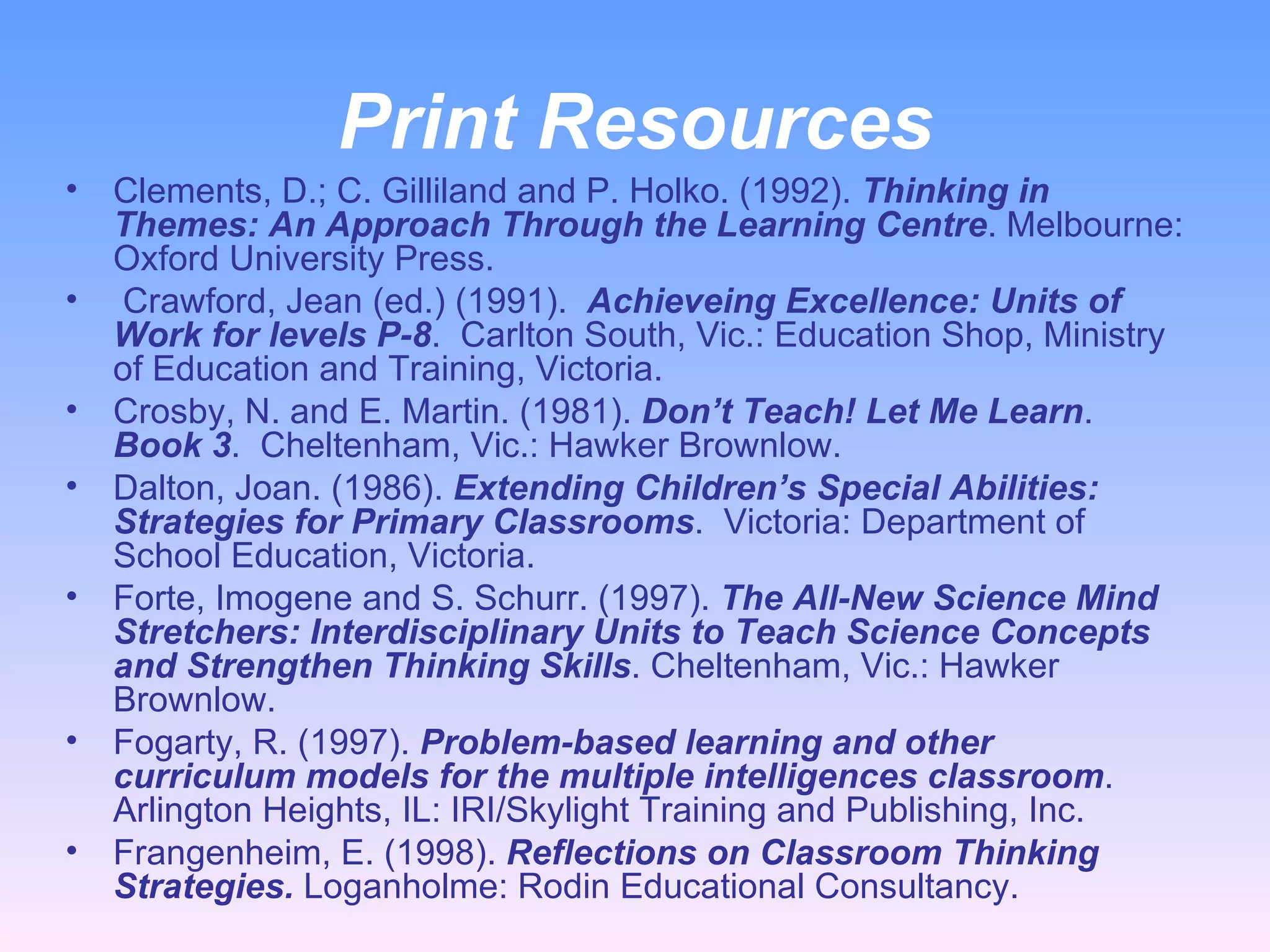 Print Resources Clements, D.; C. Gilliland and P. Holko. (1992).  Thinking in Themes: An Approach Through the Learning Centre . Melbourne: Oxford University Press. Crawford, Jean (ed.) (1991).  Achieveing Excellence: Units of Work for levels P-8 .  Carlton South, Vic.: Education Shop, Ministry of Education and Training, Victoria.  Crosby, N. and E. Martin. (1981).  Don’t Teach! Let Me Learn .  Book 3 .  Cheltenham, Vic.: Hawker Brownlow.  Dalton, Joan. (1986).  Extending Children’s Special Abilities: Strategies for Primary Classrooms .  Victoria: Department of School Education, Victoria.  Forte, Imogene and S. Schurr. (1997).  The All-New Science Mind Stretchers: Interdisciplinary Units to Teach Science Concepts and Strengthen Thinking Skills . Cheltenham, Vic.: Hawker Brownlow.  Fogarty, R. (1997).  Problem-based learning and other curriculum models for the multiple intelligences classroom . Arlington Heights, IL: IRI/Skylight Training and Publishing, Inc.  Frangenheim, E. (1998).  Reflections on Classroom Thinking Strategies.  Loganholme: Rodin Educational Consultancy.  