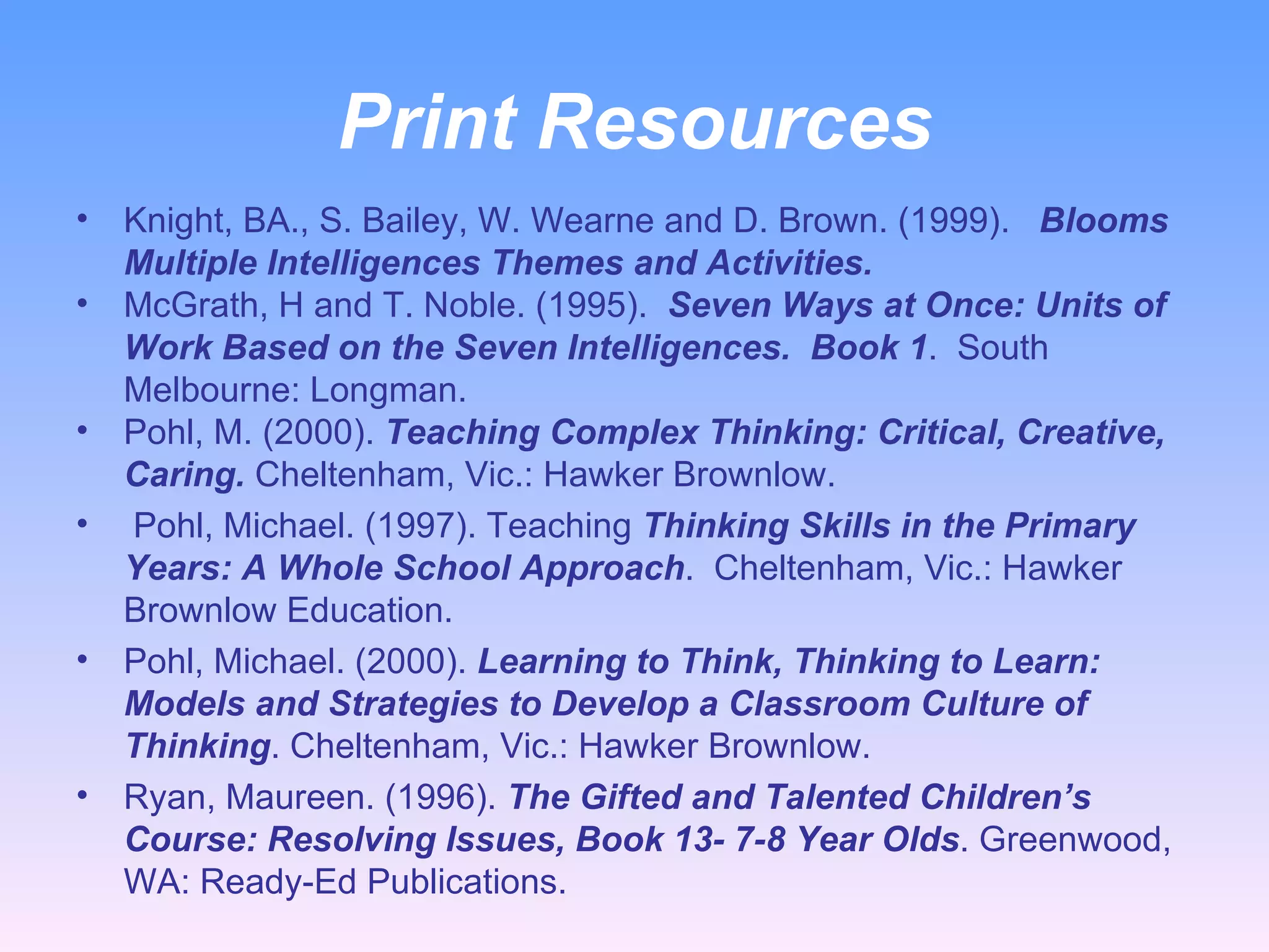 Print Resources Knight, BA., S. Bailey, W. Wearne and D. Brown. (1999).  Blooms Multiple Intelligences Themes and Activities.   McGrath, H and T. Noble. (1995).  Seven Ways at Once: Units of Work Based on the Seven Intelligences.  Book 1 .  South Melbourne: Longman. Pohl, M. (2000).  Teaching Complex Thinking: Critical, Creative, Caring.  Cheltenham, Vic.: Hawker Brownlow.  Pohl, Michael. (1997). Teaching  Thinking Skills in the Primary Years: A Whole School Approach .  Cheltenham, Vic.: Hawker Brownlow Education.  Pohl, Michael. (2000).  Learning to Think, Thinking to Learn: Models and Strategies to Develop a Classroom Culture of Thinking . Cheltenham, Vic.: Hawker Brownlow.  Ryan, Maureen. (1996).  The Gifted and Talented Children’s Course: Resolving Issues, Book 13- 7-8 Year Olds . Greenwood, WA: Ready-Ed Publications.  