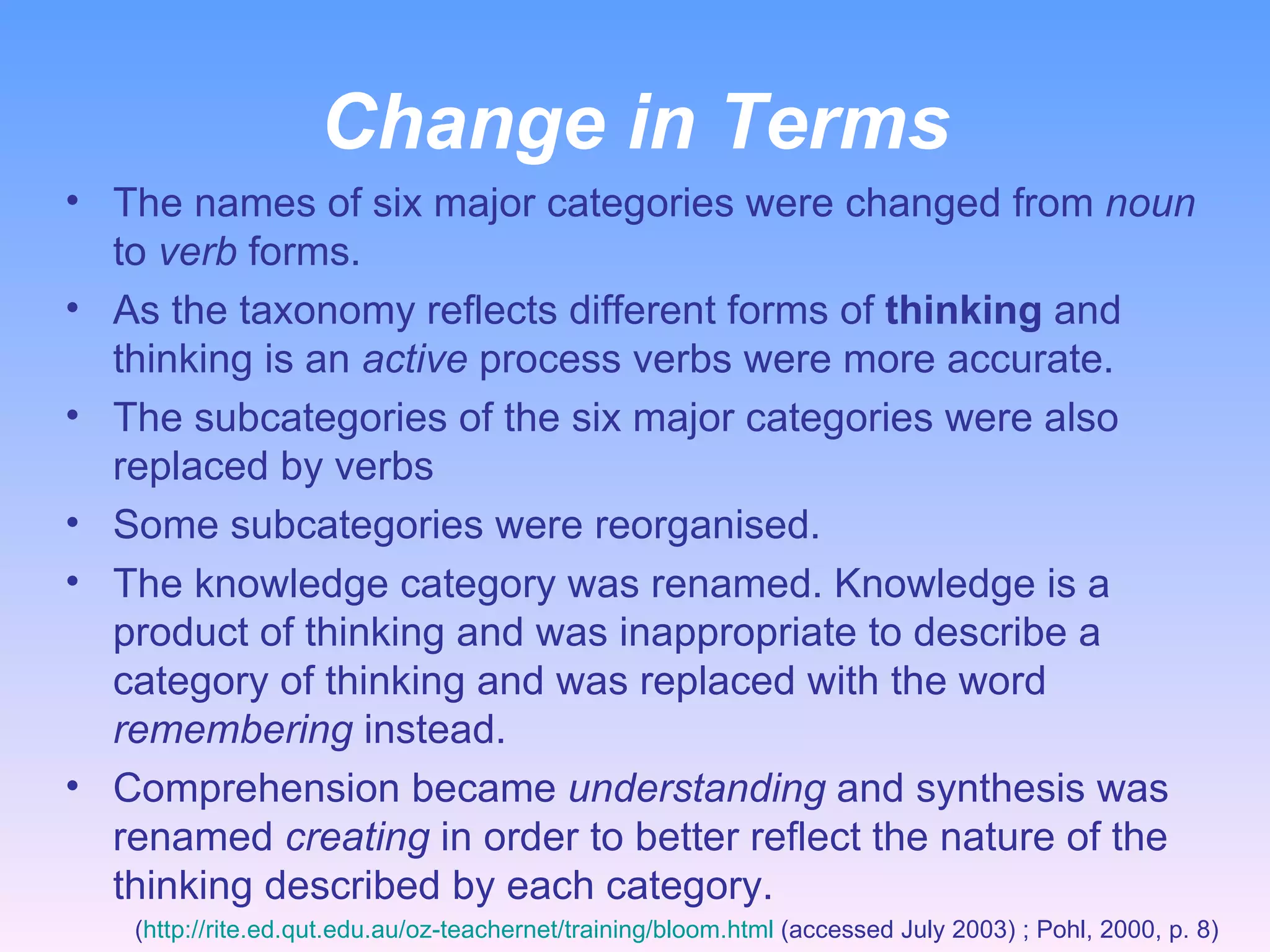 Change in Terms The names of six major categories were changed from  noun  to  verb  forms.  As the taxonomy reflects different forms of  thinking  and thinking is an  active  process verbs were more accurate.  The subcategories of the six major categories were also replaced by verbs  Some subcategories were reorganised. The knowledge category was renamed. Knowledge is a product of thinking and was inappropriate to describe a category of thinking and was replaced with the word  remembering  instead. Comprehension became  understanding  and synthesis was renamed  creating  in order to better reflect the nature of the thinking described by each category. ( http://rite.ed.qut.edu.au/oz-teachernet/training/bloom.html  (accessed July 2003) ; Pohl, 2000, p. 8)  