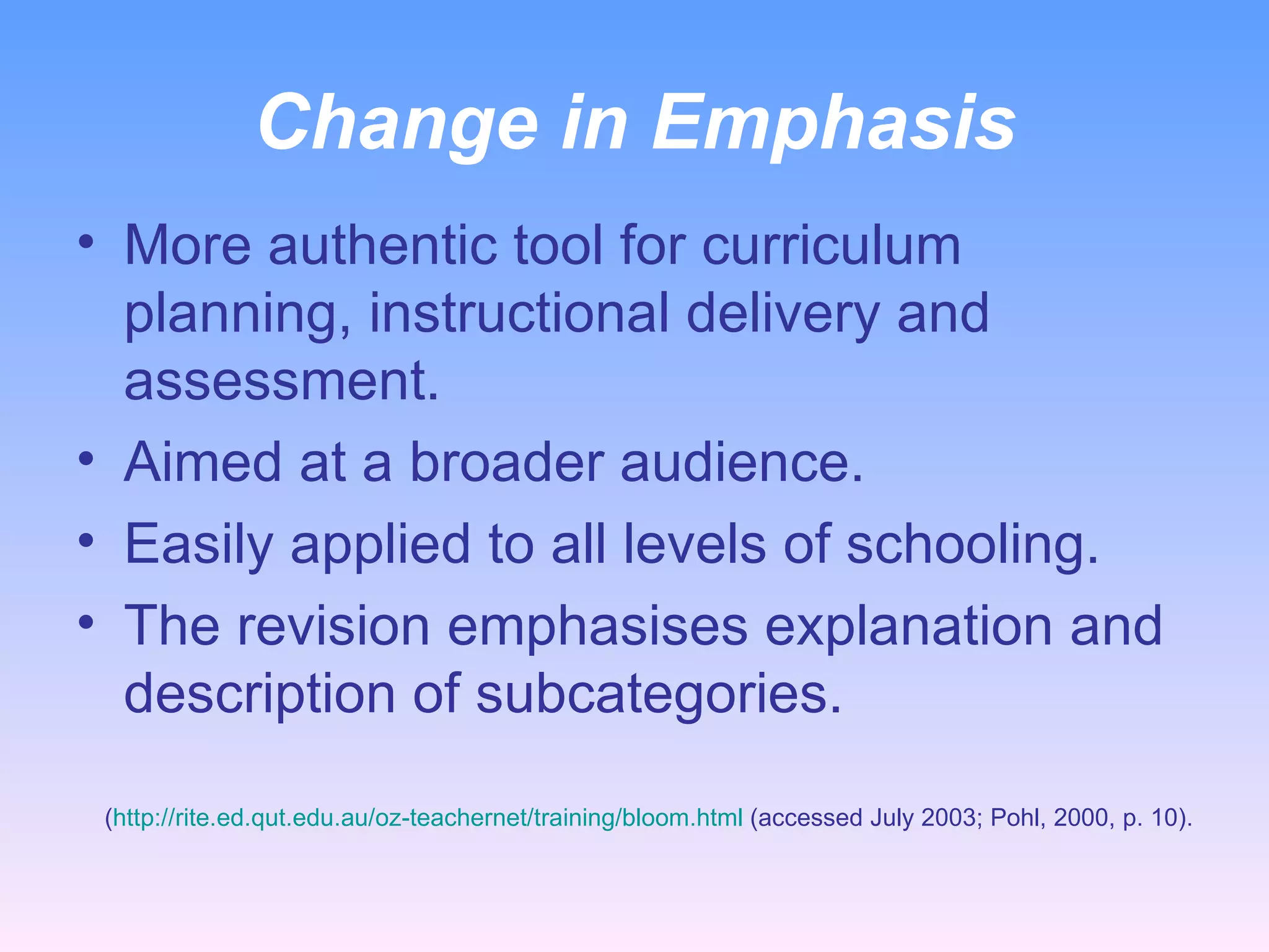Change in Emphasis More authentic tool for curriculum planning, instructional delivery and assessment. Aimed at a broader audience.  Easily applied to all levels of schooling. The revision emphasises explanation and description of subcategories. ( http://rite.ed.qut.edu.au/oz-teachernet/training/bloom.html  (accessed July 2003; Pohl, 2000, p. 10). 