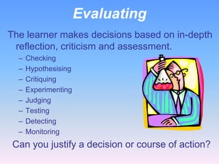 Evaluating
The learner makes decisions based on in-depth
reflection, criticism and assessment.
–
–
–
–
–
–
–
–

Checking
Hypothesising
Critiquing
Experimenting
Judging
Testing
Detecting
Monitoring

Can you justify a decision or course of action?

 