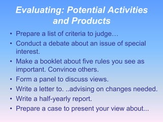Evaluating: Potential Activities
and Products
• Prepare a list of criteria to judge…
• Conduct a debate about an issue of special
interest.
• Make a booklet about five rules you see as
important. Convince others.
• Form a panel to discuss views.
• Write a letter to. ..advising on changes needed.
• Write a half-yearly report.
• Prepare a case to present your view about...

 