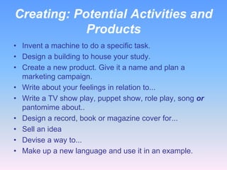 Creating: Potential Activities and
Products
• Invent a machine to do a specific task.
• Design a building to house your study.
• Create a new product. Give it a name and plan a
marketing campaign.
• Write about your feelings in relation to...
• Write a TV show play, puppet show, role play, song or
pantomime about..
• Design a record, book or magazine cover for...
• Sell an idea
• Devise a way to...
• Make up a new language and use it in an example.

 