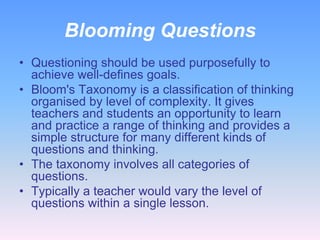 Blooming Questions
• Questioning should be used purposefully to
achieve well-defines goals.
• Bloom's Taxonomy is a classification of thinking
organised by level of complexity. It gives
teachers and students an opportunity to learn
and practice a range of thinking and provides a
simple structure for many different kinds of
questions and thinking.
• The taxonomy involves all categories of
questions.
• Typically a teacher would vary the level of
questions within a single lesson.

 