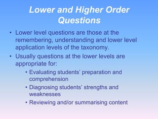 Lower and Higher Order
Questions
• Lower level questions are those at the
remembering, understanding and lower level
application levels of the taxonomy.
• Usually questions at the lower levels are
appropriate for:
• Evaluating students’ preparation and
comprehension
• Diagnosing students’ strengths and
weaknesses
• Reviewing and/or summarising content

 