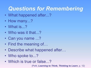 Questions for Remembering
•
•
•
•
•
•
•
•
•

What happened after...?
How many...?
What is...?
Who was it that...?
Can you name ...?
Find the meaning of…
Describe what happened after…
Who spoke to...?
Which is true or false...?
(Pohl, Learning to Think, Thinking to Learn, p. 12)

 
