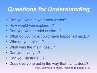 Questions for Understanding
•
•
•
•
•
•
•
•
•

Can you write in your own words?
How would you explain…?
Can you write a brief outline...?
What do you think could have happened next...?
Who do you think...?
What was the main idea...?
Can you clarify…?
Can you illustrate…?
Does everyone act in the way that …….. does?
(Pohl, Learning to Think, Thinking to Learn, p. 12)

 