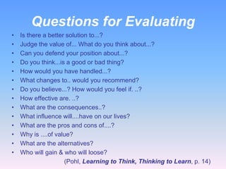Questions for Evaluating
•
•
•
•
•
•
•
•
•
•
•
•
•
•

Is there a better solution to...?
Judge the value of... What do you think about...?
Can you defend your position about...?
Do you think...is a good or bad thing?
How would you have handled...?
What changes to.. would you recommend?
Do you believe...? How would you feel if. ..?
How effective are. ..?
What are the consequences..?
What influence will....have on our lives?
What are the pros and cons of....?
Why is ....of value?
What are the alternatives?
Who will gain & who will loose?
(Pohl, Learning to Think, Thinking to Learn, p. 14)

 