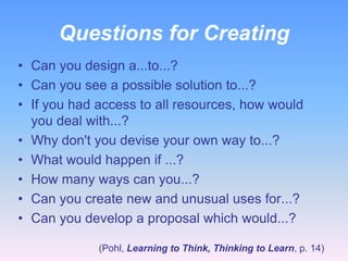 Questions for Creating
• Can you design a...to...?
• Can you see a possible solution to...?
• If you had access to all resources, how would
you deal with...?
• Why don't you devise your own way to...?
• What would happen if ...?
• How many ways can you...?
• Can you create new and unusual uses for...?
• Can you develop a proposal which would...?
(Pohl, Learning to Think, Thinking to Learn, p. 14)

 