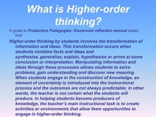 What is Higher-order
thinking?
A guide to Productive Pedagogies: Classroom reflection manual states
that:

Higher-order thinking by students involves the transformation of
information and ideas. This transformation occurs when
students combine facts and ideas and
synthesise, generalise, explain, hypothesise or arrive at some
conclusion or interpretation. Manipulating information and
ideas through these processes allows students to solve
problems, gain understanding and discover new meaning.
When students engage in the construction of knowledge, an
element of uncertainty is introduced into the instructional
process and the outcomes are not always predictable; in other
words, the teacher is not certain what the students will
produce. In helping students become producers of
knowledge, the teacher’s main instructional task is to create
activities or environments that allow them opportunities to
engage in higher-order thinking.

 