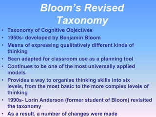 Bloom’s Revised
Taxonomy
• Taxonomy of Cognitive Objectives
• 1950s- developed by Benjamin Bloom
• Means of expressing qualitatively different kinds of
thinking
• Been adapted for classroom use as a planning tool
• Continues to be one of the most universally applied
models
• Provides a way to organise thinking skills into six
levels, from the most basic to the more complex levels of
thinking
• 1990s- Lorin Anderson (former student of Bloom) revisited
the taxonomy
• As a result, a number of changes were made

 