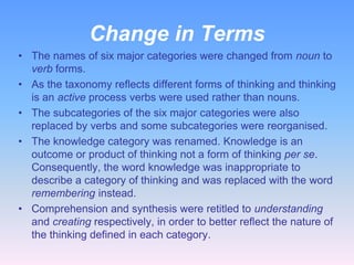 Change in Terms
• The names of six major categories were changed from noun to
verb forms.
• As the taxonomy reflects different forms of thinking and thinking
is an active process verbs were used rather than nouns.
• The subcategories of the six major categories were also
replaced by verbs and some subcategories were reorganised.
• The knowledge category was renamed. Knowledge is an
outcome or product of thinking not a form of thinking per se.
Consequently, the word knowledge was inappropriate to
describe a category of thinking and was replaced with the word
remembering instead.
• Comprehension and synthesis were retitled to understanding
and creating respectively, in order to better reflect the nature of
the thinking defined in each category.

 