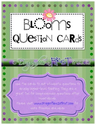  	
  
Use the cards to ask students questions to
develop higher-level thinking. They are a
great tool for comprehension questions after
read-alouds.
Please visit www.DragonfliesInFirst.com for
more freebies and ideas
A	
  	
  Dragonflies	
  in	
  FIRST FREEBIE	
  
bLOoms
QUesTioN CARds
 