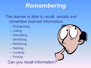 Remembering
The learner is able to recall, restate and
 remember learned information.
  –   Recognising
  –   Listing
  –   Describing
  –   Identifying
  –   Retrieving
  –   Naming
  –   Locating
  –   Finding
 Can you recall information?
 