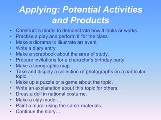 Applying: Potential Activities
            and Products
•   Construct a model to demonstrate how it looks or works
•   Practise a play and perform it for the class
•   Make a diorama to illustrate an event
•   Write a diary entry
•   Make a scrapbook about the area of study.
•   Prepare invitations for a character’s birthday party
•   Make a topographic map
•   Take and display a collection of photographs on a particular
    topic.
•   Make up a puzzle or a game about the topic.
•   Write an explanation about this topic for others.
•   Dress a doll in national costume.
•   Make a clay model…
•   Paint a mural using the same materials.
•   Continue the story…
 