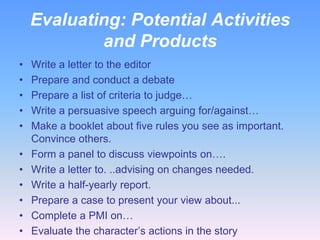 Evaluating: Potential Activities
            and Products
•   Write a letter to the editor
•   Prepare and conduct a debate
•   Prepare a list of criteria to judge…
•   Write a persuasive speech arguing for/against…
•   Make a booklet about five rules you see as important.
    Convince others.
•   Form a panel to discuss viewpoints on….
•   Write a letter to. ..advising on changes needed.
•   Write a half-yearly report.
•   Prepare a case to present your view about...
•   Complete a PMI on…
•   Evaluate the character’s actions in the story
 