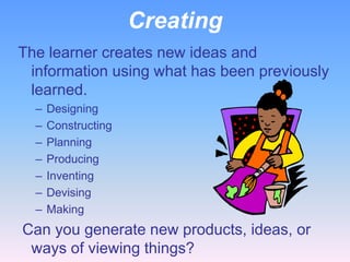 Creating
The learner creates new ideas and
 information using what has been previously
 learned.
  –   Designing
  –   Constructing
  –   Planning
  –   Producing
  –   Inventing
  –   Devising
  –   Making
Can you generate new products, ideas, or
 ways of viewing things?
 