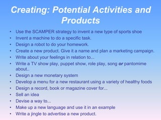 Creating: Potential Activities and
            Products
•   Use the SCAMPER strategy to invent a new type of sports shoe
•   Invent a machine to do a specific task.
•   Design a robot to do your homework.
•   Create a new product. Give it a name and plan a marketing campaign.
•   Write about your feelings in relation to...
•   Write a TV show play, puppet show, role play, song or pantomime
    about..
•   Design a new monetary system
•   Develop a menu for a new restaurant using a variety of healthy foods
•   Design a record, book or magazine cover for...
•   Sell an idea
•   Devise a way to...
•   Make up a new language and use it in an example
•   Write a jingle to advertise a new product.
 