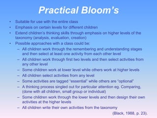 Practical Bloom’s
•   Suitable for use with the entire class
•   Emphasis on certain levels for different children
•   Extend children’s thinking skills through emphasis on higher levels of the
    taxonomy (analysis, evaluation, creation)
•   Possible approaches with a class could be:
     – All children work through the remembering and understanding stages
        and then select at least one activity from each other level
     – All children work through first two levels and then select activities from
        any other level
     – Some children work at lower level while others work at higher levels
     – All children select activities from any level
     – Some activities are tagged “essential” while others are “optional”
     – A thinking process singled out for particular attention eg. Comparing,
        (done with all children, small group or individual)
     – Some children work through the lower levels and then design their own
        activities at the higher levels
     – All children write their own activities from the taxonomy
                                                              (Black, 1988, p. 23).
 
