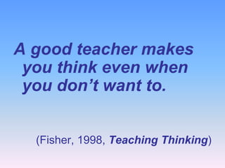 A good teacher makes
 you think even when
 you don’t want to.


  (Fisher, 1998, Teaching Thinking)
 
