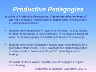 Productive Pedagogies
A guide to Productive Pedagogies: Classroom reflection manual
   lists three degrees of incorporation of Higher-order thinking skills in
   a “Continuum of practice”:

• Students are engaged only in lower-order thinking; i.e. they receive,
  or recite, or participate in routine practice. In no activities during the
  lesson do students go beyond simple reproduction of knowledge.

• Students are primarily engaged in routine lower-order thinking for a
  good share of the lesson. There is at least one significant question
  or activity in which some students perform some higher-order
  thinking.

• Almost all students, almost all of the time are engaged in higher-
  order thinking.
                           (Department of Education, Queensland, 2002, p. 1)
 