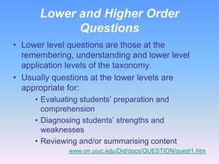 Lower and Higher Order
            Questions
• Lower level questions are those at the
  remembering, understanding and lower level
  application levels of the taxonomy.
• Usually questions at the lower levels are
  appropriate for:
     • Evaluating students’ preparation and
       comprehension
     • Diagnosing students’ strengths and
       weaknesses
     • Reviewing and/or summarising content
              www.oir.uiuc.edu/Did/docs/QUESTION/quest1.htm
 