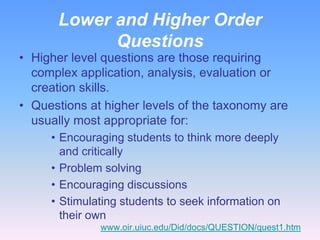 Lower and Higher Order
            Questions
• Higher level questions are those requiring
  complex application, analysis, evaluation or
  creation skills.
• Questions at higher levels of the taxonomy are
  usually most appropriate for:
     • Encouraging students to think more deeply
       and critically
     • Problem solving
     • Encouraging discussions
     • Stimulating students to seek information on
       their own
              www.oir.uiuc.edu/Did/docs/QUESTION/quest1.htm
 