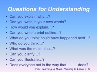 Questions for Understanding
•   Can you explain why…?
•   Can you write in your own words?
•   How would you explain…?
•   Can you write a brief outline...?
•   What do you think could have happened next...?
•   Who do you think...?
•   What was the main idea...?
•   Can you clarify…?
•   Can you illustrate…?
•   Does everyone act in the way that …….. does?
                  (Pohl, Learning to Think, Thinking to Learn, p. 12)
 