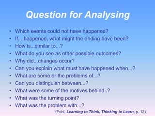 Question for Analysing
•   Which events could not have happened?
•   If. ..happened, what might the ending have been?
•   How is...similar to...?
•   What do you see as other possible outcomes?
•   Why did...changes occur?
•   Can you explain what must have happened when...?
•   What are some or the problems of...?
•   Can you distinguish between...?
•   What were some of the motives behind..?
•   What was the turning point?
•   What was the problem with...?
                    (Pohl, Learning to Think, Thinking to Learn, p. 13)
 