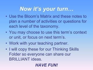 Now it’s your turn…
• Use the Bloom’s Matrix and these notes to
  plan a number of activities or questions for
  each level of the taxonomy.
• You may choose to use this term’s context
  or unit, or focus on next term’s.
• Work with your teaching partner.
• I will copy these for our Thinking Skills
  Folder so everyone can share our
  BRILLIANT ideas.
                  HAVE FUN!
 